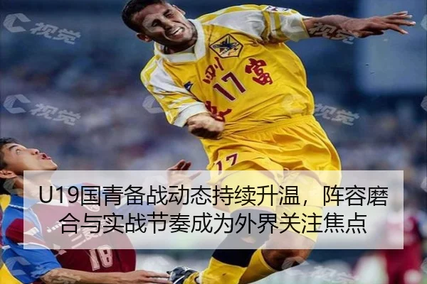 U19国青备战动态持续升温，阵容磨合与实战节奏成为外界关注焦点